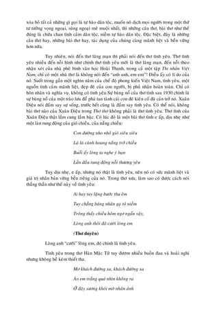 xoùa boû taát caû nhöõng gì goïi laø töï haøo daân toäc, muoán noâ dòch moïi ngöôøi trong moät thöù
tö töôûng voïng ngoaïi, suøng ngoaïi meâ muoäi nhaát, thì nhöõng caâu thô, baøi thô nhö theá
ñuùng laø chöùa chan tình caûm daân toäc, nieàm töï haøo daân toäc. Ñaëc bieät, ñaây laø nhöõng
caâu thô hay, nhöõng baøi thô hay, taùc duïng cuûa chuùng caøng maõnh lieät vaø beàn vöõng
hôn nöõa.

            Tuy nhieân, noùi ñeán thô laõng maïn thì phaûi noùi ñeán thô tình yeâu. Thô tình
yeâu nhieàu ñeán noãi hình nhö chính thô tình yeâu môùi laø thô laõng maïn, ñeán noãi theo
nhaän xeùt cuûa nhaø pheâ bình vaên hoïc Hoaøi Thanh, trong caû moät taäp Thi nhaân Vieät
Nam, chæ coù moät nhaø thô laø khoâng noùi ñeán “anh anh, em em”! Ñieàu aáy coù lí do cuûa
noù. Suoát trong gaàn moät nghìn naêm cuûa cheá ñoä phong kieán Vieät Nam, tình yeâu, moät
nguoàn tình caûm maõnh lieät, ñeïp ñeõ cuûa con ngöôøi, bò phuû nhaän hoaøn toaøn. Chæ coù
hoân nhaân vaø nghóa vuï, khoâng coù tình yeâu.Söï buøng noå cuûa thô tình sau 1930 chính laø
söï buøng noå cuûa moät traøo löu ñeå phaù tan taønh caùi con ñeâ kieân coá ñaõ caûn trôû noù. Xuaân
Dieäu noùi ñaém say söï soáng, tröôùc heát cuõng laø ñaém say tình yeâu. Coù theå noùi, khoâng
baøi thô naøo cuûa Xuaân Dieäu trong Thô thô khoâng phaûi laø thô tình yeâu. Thô tình cuûa
Xuaân Dieäu thaät laém cung laém baäc. Coù luùc ñoù laø moät baøi thô tình e aáp, dòu nheï nhö
moät laøn rung ñoäng cuûa gioù chieàu, cuûa naéng chieàu:

                            Con ñöôøng nho nhoû gioù xieâu xieâu

                            Laù laù caønh hoang naéng trôû chieàu

                            Buoåi aáy loøng ta nghe yù baïn

                            Laàn ñaàu rung ñoäng noãi thöông yeâu

           Tuy dòu nheï, e aáp, nhöng noù thaät laø tình yeâu, neân noù coù söùc maõnh lieät vaø
giaù trò nhaân baûn vöõng beàn rieâng cuûa noù. Trong thô xöa, laøm sao coù ñöôïc caùch noùi
thaúng thaén nhö theá naøy veà tình yeâu:

                            Ai hay tuy laëng böôùc thu eâm

                            Tuy chaúng baêng nhaân gaï toû nieàm

                            Troâng thaáy chieàu hoâm ngô ngaån vaäy,

                            Loøng anh thoâi ñaõ cöôùi loøng em

                            (Thô duyeân)

           Loøng anh “cöôùi” loøng em, ñoù chính laø tình yeâu.

        Tình yeâu trong thô Haøn Maëc Töû tuy ñöôïm nhieàu buoàn ñau vaø hoaøi nghi
nhöng khoâng heà keùm thieát tha.

                            Mô khaùch ñöôøng xa, khaùch ñöôøng xa

                            AÙo em traéng quaù nhìn khoâng ra

                            ÔÛ ñaây söông khoùi môø nhaân aûnh
 
