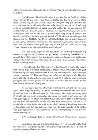 moät keû tieåu nhaân ñang laøm ngheà taøn aùc, löøa loïc. Vaäy maø vieäc cho chöõ trong nguïc
ñaõ dieãn ra.

            Huaán Cao noùi: “Ta nhaát sinh khoâng vì vaøng baïc hay quyeàn theá maø phaûi eùp
mình vieát caâu ñoái bao giôø”. Huaán Cao coi thöôøng tieàn baïc vaø uy quyeàn, nhöng
Huaán Cao vui loøng cho chöõ vieân quaûn nguïc vì con ngöôøi soáng giöõa choán buøn nhô
naøy, nôi ngöôøi ta chæ bieát soáng baèng taøn nhaãn, baèng löøa loïc laïi coù keû bieát troïng
ngöôøi coù nghóa khí, bieát toân quí caùi ñeïp cuûa chöõ nghóa. “Ta caûm caùi taám loøng bieät
nhôõn lieân taøi cuûa caùc ngöôøi. Naøo ta coù bieát ñaâu moät ngöôøi nhö thaày quaûn ñaây maø laïi
coù nhöõng sôû thích cao quí nhö vaäy”. Vieân quaûn nguïc cuõng khoâng deã gì nhaän ñöôïc
chöõ cuûa Huaán Cao. Haén ñaõ bò nghi ngôø, bò ñuoåi. Coù laàn haén mon men vaøo nguïc ñònh
laøm quen vaø bieät ñaõi Huaán Cao ñeå xin chöõ thì laïi bò Huaán Cao cöï tuyeät:”Ngöôøi hoûi
ta muoán gì? Ta chæ muoán coù moät ñieàu, laø nhaø ngöôi ñöøng ñaët chaân vaøo ñaây”. Veà sau
hieåu ñöôïc taám loøng cuûa vieân quaûn nguïc, oâng ñaõ noùi moät lôøi saâu saéc vaø caûm ñoäng
“Thieáu chuùt nöõa ta ñaõ phuï moät taám loøng trong thieân haï”.

           Coi khinh cöôøng quyeàn vaø tieàn baïc. Huaán Cao chæ troïng nhöõng taám loøng
bieát quí caùi ñeïp, caùi taøi, coù sôû thích cao quí. Nhöõng con ngöôøi aáy theo Huaán Cao laø
coøn giöõ ñöôïc “thieân löông”. OÂng khuyeân vieân quaûn nguïc boû caùi ngheà nhô baån cuûa
mình ñi “ôû ñaây khoù giöõ ñöôïc thieân löông cho laønh vöõng vaø roài cuõng ñeán nhem nhuoác
maát caû ñôøi löông thieän ñi”.

           c. Huaán Cao coøn ñeïp ôû khí phaùch. OÂng laø moät ngöôøi töû tuø gaàn ñeán ngaøy töû
hình vaãn giöõ ñöôïc tö theá hieân ngang, ñuùng laø khí phaùch cuûa anh huøng Cao Baù Quaùt.
Ñeâm hoâm aáy, luùc traïi giam tænh Sôn Chæ coøn tieán moõ voïng canh, “moät caûnh töôïng
xöa nay chöa töøng coù” ñaõ baøy ra. Trong moät buoàng toái chaät heïp, aåm öôùt, ñaày maøng
nheän, ñaát böøa baõi phaân chuoät, phaân giaùn, taùc giaû coá yù mieâu taû baèng caùch töông
phaûn giöõa tính caùch cao quí cuûa Huaán Cao vôùi caùi dô daùy, baån thæu cuûa nhaø tuø, moät
hình aûnh thu nhoû cuûa xaõ hoäi baáy giôø.

            Veû ñeïp röïc rôõ cuûa Huaán Cao hieän leân trong ñeâm vieát chöõ cho vieân quaûn
nguïc. Chính trong tình tieát naøy, caùi Mó vaø caùi Duõng hoaø hôïp döôùi aùnh ñuoác ñoû röïc
cuûa moät boù ñuoác taåm daàu, moät ngöôøi tuø coå ñeo goâng, chaân vöôùng xieàng ñang giaäm
toâ neùt chöõ treân taám luïa traéng tinh caêng treân maûnh vaùn. Ngöôøi tuø vieát xong moät chöõ,
vieân quaûn nguïc laïi voäi khuùm nuùm caát nhöõng ñoàng tieàn keõm ñaùnh oâ chöõ treân phieán
luïc oùng. Hình aûnh ngöôøi töû tuø trôû neân loàng loäng. Vieân quaûn nguïc vaø vieân thö laïi trôû
neân beù nhoû, bò ñoäng, khuùm nuùm tröôùc ngöôøi töû tuø” .Nhöng vôùi caùch suy töôûng saâu
xa hôn,chuùng ta coù theå hieåu ñöôïc söï vó ñaïi cuûa vieân quaûn nguïc.Ta coù theå ví raèng
vieân quaûn nguïc laø moät vì vua anh minh vaø Huaán Cao laø moät töôùng taøi.Vua gioûi phaûi
bieát duøng töôùng taøi.

           d. Vì sao Nguyeãn Tuaân laïi noùi ñaây laø “moät caûnh töôïng xöa nay chöa töøng
coù?”

            Caûnh töôïng naøy quaû laø laï luøng, chöa töøng coù vì troø chôi chöõ nghóa thanh
tao coù phaàn ñaøi caùc laïi khoâng dieãn ra trong thö phoøng, thö saûnh, maø laïi dieãn ra nôi
nguïc toái chaät heïp, baån thæu, hoâi haùm.
 