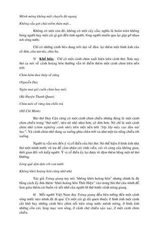 Meânh moâng khoâng moät chuyeán ñoø ngang

Khoâng caàu gôïi chuùt nieàm thaân maät...

           Khoâng coù moät con ñoø, khoâng coù moät caây caàu, nghóa laø hoaøn toaøn khoâng
boùng ngöôøi hay moät caùi gì gôïi ñeán tình ngöôøi, loøng ngöôøi muoán qua laïi gaëp gôõ nhau
nôi soâng nöôùc.

           Chæ coù nhöõng caùnh beøo ñang troâi daït veà ñaâu: laïi theâm moät hình aûnh cuûa
coâ ñôn, cuûa tan taùc, chia lìa.

          5/ Khoå boán: Chæ coù moät caùnh chim xuaát hieän treân caûnh thô. Xöa nay
thô ca noùi veà caûnh hoaøng hoân thöôøng vaãn toâ ñieåm theâm moät caùnh chim treân neàn
trôøi:

Chim hoâm thoi thoùp veà röøng

(Nguyeãn Du)

Ngaøn mai gioù cuoán chim bay moûi.

(Baø Huyeän Thanh Quan)

Chim moûi veà röøng tìm choán truù

(Hoà Chí Minh)

           Baøi thô Huy Caän cuõng coù moät caùnh chim chieàu nhöng ñuùng laø moät caùnh
chim chieàu trong “thô môùi”, neân noù nhoû nhoi hôn, coâ ñôn hôn. Noù chæ laø moät caùnh
chim nhoû (chim nghieâng caùnh nhoû) treân moät neàn trôøi “lôùp lôùp maây cao ñuøn nuùi
baïc”. Vaø caùnh chim nhoû ñang sa xuoáng phía chaân trôøi xa nhö moät tia naéng chieàu rôùt
xuoáng.

           Ngöôøi ta vaãn noùi ñeán yù vò coå ñieån cuûa baøi thô. Noù theå hieän ôû hình aûnh nhaø
thô moät mình tröôùc vuõ truï ñeå caûm nhaän caùi vónh vieãn, caùi voâ cuøng cuûa khoâng gian,
thôøi gian ñoái vôùi kieáp ngöôøi. YÙ vò coå ñieån aáy laïi ñöôïc toâ ñaäm theâm baèng moät töù thô
Ñöôøng.

Loøng queâ dôïn dôïn vôøi con nöôùc

Khoâng khoùi hoaøng hoân cuõng nhôù nhaø

           Taùc giaû Traøng giang tuy noùi “khoâng khoùi hoaøng hoân” nhöng chính laø ñaõ
baèng caùch aáy ñöa theâm “khoùi hoaøng hoân Thoâi Hieäu” vaøo trong baøi thô cuûa mình ñeå
laøm giaøu theâm caùi buoàn vaø noãi nhôù cuûa ngöôøi löõ thöù tröôùc caûnh traøng giang.

           6/ Moãi ngöôøi Vieät Nam ñoïc Traøng giang ñeàu lieân töôûng ñeán moät caûnh
soâng nöôùc naøo mình ñaõ ñi qua. Coù moät caùi gì raát quen thuoäc ôû hình aûnh moät caønh
cuûi khoâ hay nhöõng caùnh beøo chìm noåi treân soùng nöôùc meânh moâng, ôû hình aûnh
nhöõng coàn caùt, laøng maïc ven soâng, ôû caûnh chôï chieàu xaøo xaïc, ôû moät caùnh chim
chieàu.
 