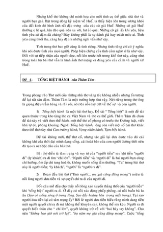 Nhöng khoå thô khoâng chæ minh hoaï cho moái tình cuï theå giöõa nhaø thô vaø
ngöôøi baïn gaùi. Ñaët trong doøng kyû nieäm veà Hueá, ta thaáy hieän leân trong söông khoùi
cuûa ñaát kinh ñoâ hình aûnh raát ñaëc tröng cuûa caùc coâ gaùi Hueá. Nhöõng coâ gaùi Hueá
thöôøng e leä quaù, kín ñaùo quaù neân xa vôøi, hö aûo quaù. Nhöõng coâ gaùi aáy khi yeâu, lieäu
tình yeâu coù ñaäm ñaø chaêng? Ñaây khoâng phaûi laø söï ñaùnh giaù hay traùch moùc ai. Tình
yeâu caøng thieát tha, caøng hay ñaët ra nhöõng nghi vaán nhö vaäy.

           Tình trong thô bao giôø cuõng laø tình rieâng. Nhöng tình rieâng chæ coù yù nghóa
khi noùi ñöôïc tình cuûa moïi ngöôøi. Pheùp bieän chöùng cuûa tình caûm ngheä só laø nhö vaäy.
Ñoái vôùi söï tieáp nhaän cuûa ngöôøi ñoïc, noåi leân tröôùc heát trong khoå thô naøy, cuõng nhö
trong toaøn boä baøi thô vaãn laø hình aûnh thô moäng vaø ñaùng yeâu cuûa caûnh vaø ngöôøi xöù
Hueá.



Ñeà 4 :     TOÁNG BIEÄT HAØNH cuûa Thaâm Taâm



Trong phong traøo Thô môùi cuûa nhöõng nhaø thô saùng taùc khoâng nhieàu nhöng aán töôïng
ñeå laïi raát saâu ñaäm. Thaâm Taâm laø moät tröôøng hôïp nhö vaäy. Neùt rieâng trong thô oâng
laø gioïng ñieäu traàm huøng vaø raén roûi, noùi leân noãi day döùt veà theá söï vaø con ngöôøi.

             1/ Toáng bieät haønh laø moät baøi thô hay. Ñeà taøi “ Toáng bieät” laø moät ñeà taøi
quen thuoäc trong kho taøng thô ca Vieät Nam vaø thô ca theá giôùi. Thaâm Taâm ñaõ choïn
ñeà taøi naøy vaø vieát theo theå haønh, moät theå thô coå phong coù tröôùc thô Ñöôøng luaät, vieát
khaù töï do, phoùng khoaùng. Ngoaøi Toáng bieät haønh, oâng coøn vieát moät soá baøi thô khaùc
theo theå thô naøy nhö Can tröôøng haønh, Voïng nhaân haønh, Taïm bieät haønh.

            Ñeà taøi khoâng môùi, theå thô coå, nhöng taùc giaû laïi ñöa ñöôïc vaøo ñoù caùi
khoâng khí cuûa thôøi ñaïi mình ñang soáng, caùi hoaøi baõo cuûa con ngöôøi ñöông thôøi neân
ñaõ taïo ra neùt ñoäc ñaùo cuûa baøi thô.

           Baøi thô dieãn taû taâm traïng vaø suy tö cuûa “ngöôøi tieãn” sau khi tieãn “ngöôøi
ñi” (ly khaùch) ra ñi tìm “chí lôùn”. “Ngöôøi tieãn” vaø “ngöôøi ñi” laø hai ngöôøi baïn cuøng
chí höôùng, oâm aáp chí tung hoaønh, khoâng muoán soáng taàm thöôøng. “Ta” trong baøi thô
naøy laø ngöôøi tieãn; “ly khaùch”, “ngöôøi” laø “ngöôøi ra ñi”.

            2/ Ñoaïn ñaàu baøi thô (“Ñöa ngöôøi... meï giaø cuõng ñöøng mong”) mieâu taû
noãi loøng ngöôøi ñöa tieãn vaø söï quyeát chí ra ñi cuûa ngöôøi ñi.

          Boán caâu môû ñaàu cho thaáy noãi loøng xao xuyeán thaûng thoát cuûa “ngöôøi tieãn”
khi “toáng bieät” ngöôøi ra ñi. ÔÛ ñaây coù noãi xuùc ñoäng phaáp phoûng, coù noãi buoàn baõ lo
aâu (Sao coù tieáng soùng ôû trong loøng. Sao ñaày hoaøng hoân trong maét trong). Taïi sao
ngöôøi ñöa tieãn laïi coù taâm traïng aáy? Bôûi leõ ngöôøi ñöa tieãn hieåu raèng mình ñang tieãn
moät ngöôøi quyeát chí ra ñi maø khoâng theå khuyeân can, khoâng theå níu keùo. Ngöôøi ra ñi
quyeát hieán thaân cho “ chí lôùn”, quyeát khoâng trôû veà vôùi “hai baøy tay khoâng”. Cho
neân “khoâng bao giôø noùi trôû laïi”, “ba naêm meï giaø cuõng ñöøng mong”. Cuoäc “toáng
 