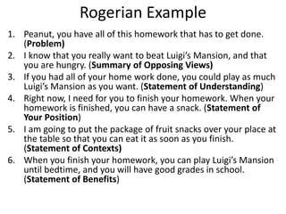 Rogerian Example
1. Peanut, you have all of this homework that has to get done.
(Problem)
2. I know that you really want to beat Luigi’s Mansion, and that
you are hungry. (Summary of Opposing Views)
3. If you had all of your home work done, you could play as much
Luigi’s Mansion as you want. (Statement of Understanding)
4. Right now, I need for you to finish your homework. When your
homework is finished, you can have a snack. (Statement of
Your Position)
5. I am going to put the package of fruit snacks over your place at
the table so that you can eat it as soon as you finish.
(Statement of Contexts)
6. When you finish your homework, you can play Luigi’s Mansion
until bedtime, and you will have good grades in school.
(Statement of Benefits)
 