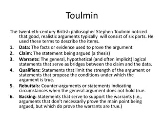 Toulmin
The twentieth-century British philosopher Stephen Toulmin noticed
that good, realistic arguments typically will consist of six parts. He
used these terms to describe the items.
1. Data: The facts or evidence used to prove the argument
2. Claim: The statement being argued (a thesis)
3. Warrants: The general, hypothetical (and often implicit) logical
statements that serve as bridges between the claim and the data.
4. Qualifiers: Statements that limit the strength of the argument or
statements that propose the conditions under which the
argument is true.
5. Rebuttals: Counter-arguments or statements indicating
circumstances when the general argument does not hold true.
6. Backing: Statements that serve to support the warrants (i.e.,
arguments that don't necessarily prove the main point being
argued, but which do prove the warrants are true.)
 
