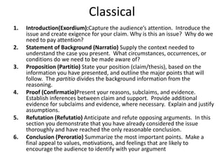 Classical
1. Introduction(Exordium):Capture the audience’s attention. Introduce the
issue and create exigence for your claim. Why is this an issue? Why do we
need to pay attention?
2. Statement of Background (Narratio) Supply the context needed to
understand the case you present. What circumstances, occurrences, or
conditions do we need to be made aware of?
3. Proposition (Partitio) State your position (claim/thesis), based on the
information you have presented, and outline the major points that will
follow. The partitio divides the background information from the
reasoning.
4. Proof (Confirmatio)Present your reasons, subclaims, and evidence.
Establish inferences between claim and support. Provide additional
evidence for subclaims and evidence, where necessary. Explain and justify
assumptions.
5. Refutation (Refutatio) Anticipate and refute opposing arguments. In this
section you demonstrate that you have already considered the issue
thoroughly and have reached the only reasonable conclusion.
6. Conclusion (Peroratio) Summarize the most important points. Make a
final appeal to values, motivations, and feelings that are likely to
encourage the audience to identify with your argument
 