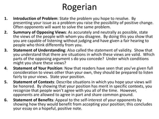 Rogerian
1. Introduction of Problem: State the problem you hope to resolve. By
presenting your issue as a problem you raise the possibility of positive change.
Often opponents will want to solve the same problem.
2. Summary of Opposing Views: As accurately and neutrally as possible, state
the views of the people with whom you disagree. By doing this you show that
you are capable of listening without judging and have given a fair hearing to
people who think differently from you.
3. Statement of Understanding: Also called the statement of validity. Show that
you understand that there are situations in which these views are valid. Which
parts of the opposing argument s do you concede? Under which conditions
might you share these views?
4. Statement of Your Position: Now that readers have seen that you’ve given full
consideration to views other than your own, they should be prepared to listen
fairly to your views. State your position.
5. Statement of Contexts: Describe situations in which you hope your views will
be honored. By showing that your position has merit in specific contexts, you
recognize that people won’t agree with you all of the time. However,
opponents are allowed to agree in part and share common ground.
6. Statement of Benefits: Appeal to the self-interest of your opponents by
showing how they would benefit from accepting your position; this concludes
your essay on a hopeful, positive note.
 