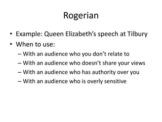 Rogerian
• Example: Queen Elizabeth’s speech at Tilbury
• When to use:
– With an audience who you don’t relate to
– With an audience who doesn’t share your views
– With an audience who has authority over you
– With an audience who is overly sensitive
 