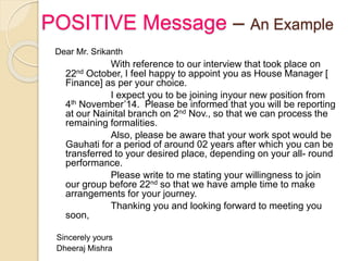 POSITIVE Message – An Example
Dear Mr. Srikanth
With reference to our interview that took place on
22nd October, I feel happy to appoint you as House Manager [
Finance] as per your choice.
I expect you to be joining inyour new position from
4th November’14. Please be informed that you will be reporting
at our Nainital branch on 2nd Nov., so that we can process the
remaining formalities.
Also, please be aware that your work spot would be
Gauhati for a period of around 02 years after which you can be
transferred to your desired place, depending on your all- round
performance.
Please write to me stating your willingness to join
our group before 22nd so that we have ample time to make
arrangements for your journey.
Thanking you and looking forward to meeting you
soon,
Sincerely yours
Dheeraj Mishra
 