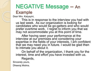 Dear Mrs. Katyayini,
This is in response to the interview you had with
us last week. As our organization is looking for
candidates who would be go-getters and who would
prefer overtime work, I regret to inform you that we
may not accommodate you at this point of time.
After having seen your performance at the
interview at our premises and considering your
expertise in the fields of your interests, I am confident
that we may need you in future. I would be glad then
to intimate you about it.
On behalf of the organization, I thank you for the
interest, time and effort you have invested with us.
Regards,
Sincerely yours,
Dheeraj Mishra.
NEGATIVE Message – An
Example
 