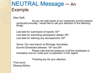 Dear Staff,
As you are well aware of our customary summit session,
conducted annually, I would like to call your attention to the following
things:
Last date for submission of reports: 03rd
Last date for submitting participation details: 05th
Last date for claiming any discrepancies: 05th
Venue: Our new branch at Shimoga, Karnataka.
Summit Scheduled between: 19th and 28th.
Please note that the presence of all the employees is
mandatory and so I seek your co-operation in this regard.
Thanking you for your attention
Truly yours,
Dheeraj Mishra.
NEUTRAL Message – An
Example
 