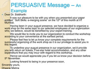  Dear Dr. Siddharth:
It was our pleasure to be with you when you presented your paper
entitled “ Soft Skills: e-merging scene” on the 12th of this month at IIT
Mumbai.
Having been in your august presence, we have decided to organize a
work shop on the same topic to our selected employees of our organization
who, we believe, would be benefited by your expert training.
We would like to invite you to our organization to conduct the workshop
according to your convenience at the earliest period.
Please feel free to let us know your complete requirements for the
successful organizing of the work shop as it is our privilege to assist you in
this regard.
To underline your august presence in our organization, we’d provide
you with return air tickets, Five-star hotel accommodation, and any other
expenditure that you may incur with regard to this workshop.
Hence we would appreciate you if you let us know your decision before
5th November.
Looking forward to being in your presence soon,
Sincerely yours,
Dheeraj Mishra
PERSUASIVE Message – An
Example
 