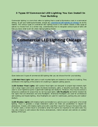 ​3 Types Of Commercial LED Lighting You Can Install In
Your Building
Commercial lighting is a term that refers to lighting that is used to illuminate a room in a commercial
setting. To get your building illuminated, contact any ​commercial LED lighting in Chicago to do the
needful. The various types of commercial LED lighting found in the market include a wide range of
options to choose from. In a similar way, understanding how to recognize various types of LEDs will
help you know what to aim for when making lighting choices.
.
Given below are 3 types of commercial LED lighting that you can choose from for your building.
1.LED-Wall Pack Light: Wall packs or wall mounted lights are located on the side of a building. They
contribute in the lighting of the exterior of a building or adjacent parking spaces.
2.LED Outdoor Flood Lights: LED outdoor flood lights are designed to project high-intensity light
over a large region and can be used to illuminate landmarks, paths, or beautiful countryside. They are
used to cover nighttime sports in apartment buildings and stadiums. Moreover, they may be used as a
temporary substitute for places that do not have spot lights. ​LED Floodlights are further divided into
two types that are directional and area floodlights. Directional floodlights are used for architectural
wall washing and facade lighting. Area floodlights are used for warehouses, parking lots, and outdoor
stadium.
3.LED Shoebox Lights: LED shoebox lights are installed on a pole to use in a parking lot or for street
lighting. There is generally a single installation option but there are possibilities to request for
alternatives. Overall, ​LED shoebox lights come with a slip-fitter mount for fixing on the top of the pole.
In certain cases, a direct-mount is provided to allow the light to be mounted on the pole's side. You
may also choose to add sensors like timers, photosensors, motion sensors and controls on outdoor
lighting of this type.
 