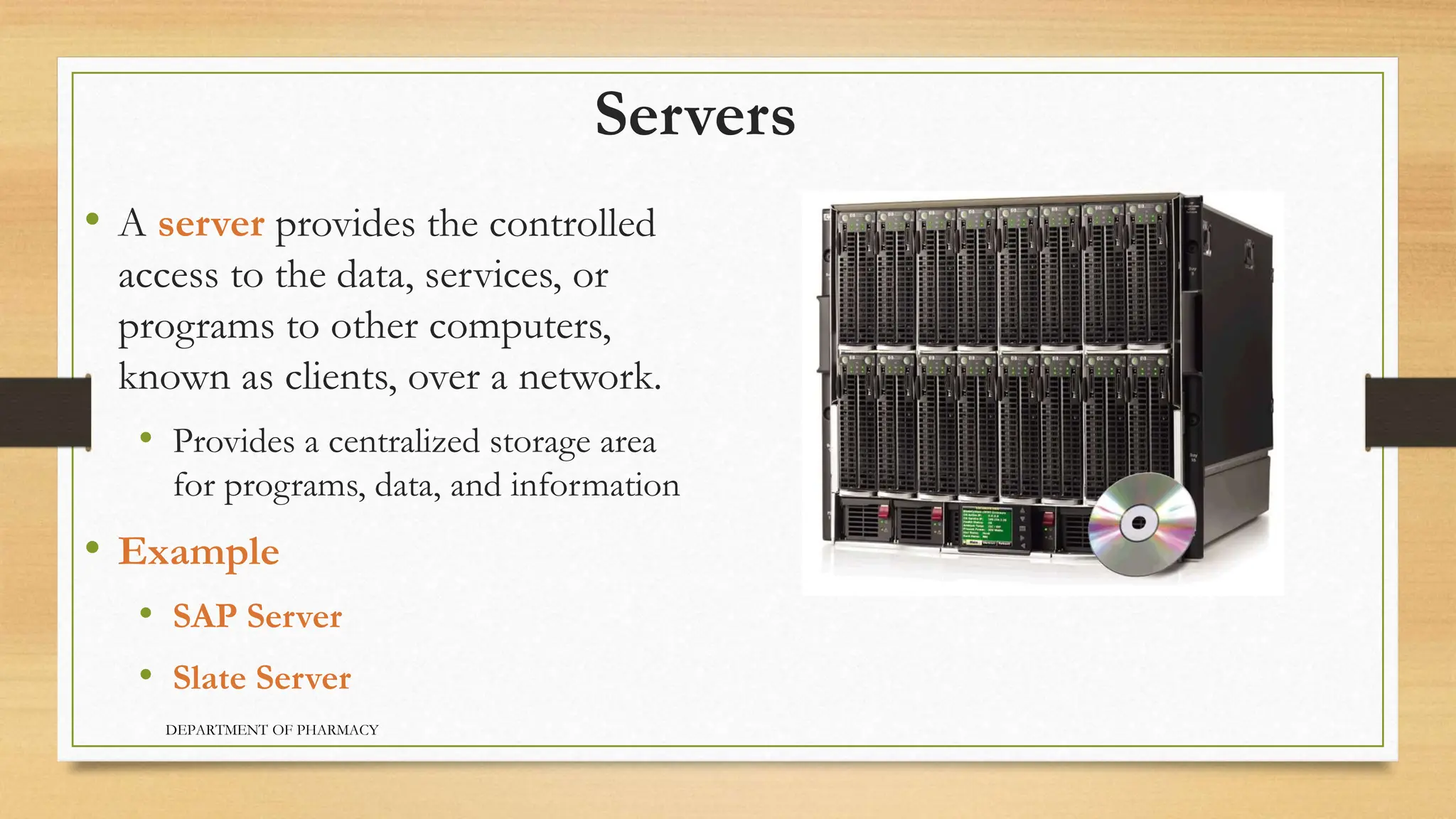 Servers
• A server provides the controlled
access to the data, services, or
programs to other computers,
known as clients, over a network.
• Provides a centralized storage area
for programs, data, and information
• Example
• SAP Server
• Slate Server
DEPARTMENT OF PHARMACY
 