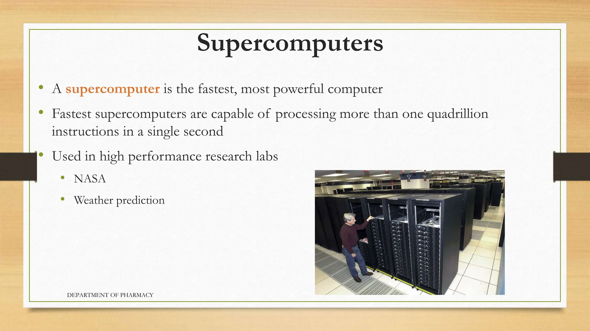 Supercomputers
• A supercomputer is the fastest, most powerful computer
• Fastest supercomputers are capable of processing more than one quadrillion
instructions in a single second
• Used in high performance research labs
• NASA
• Weather prediction
DEPARTMENT OF PHARMACY
 
