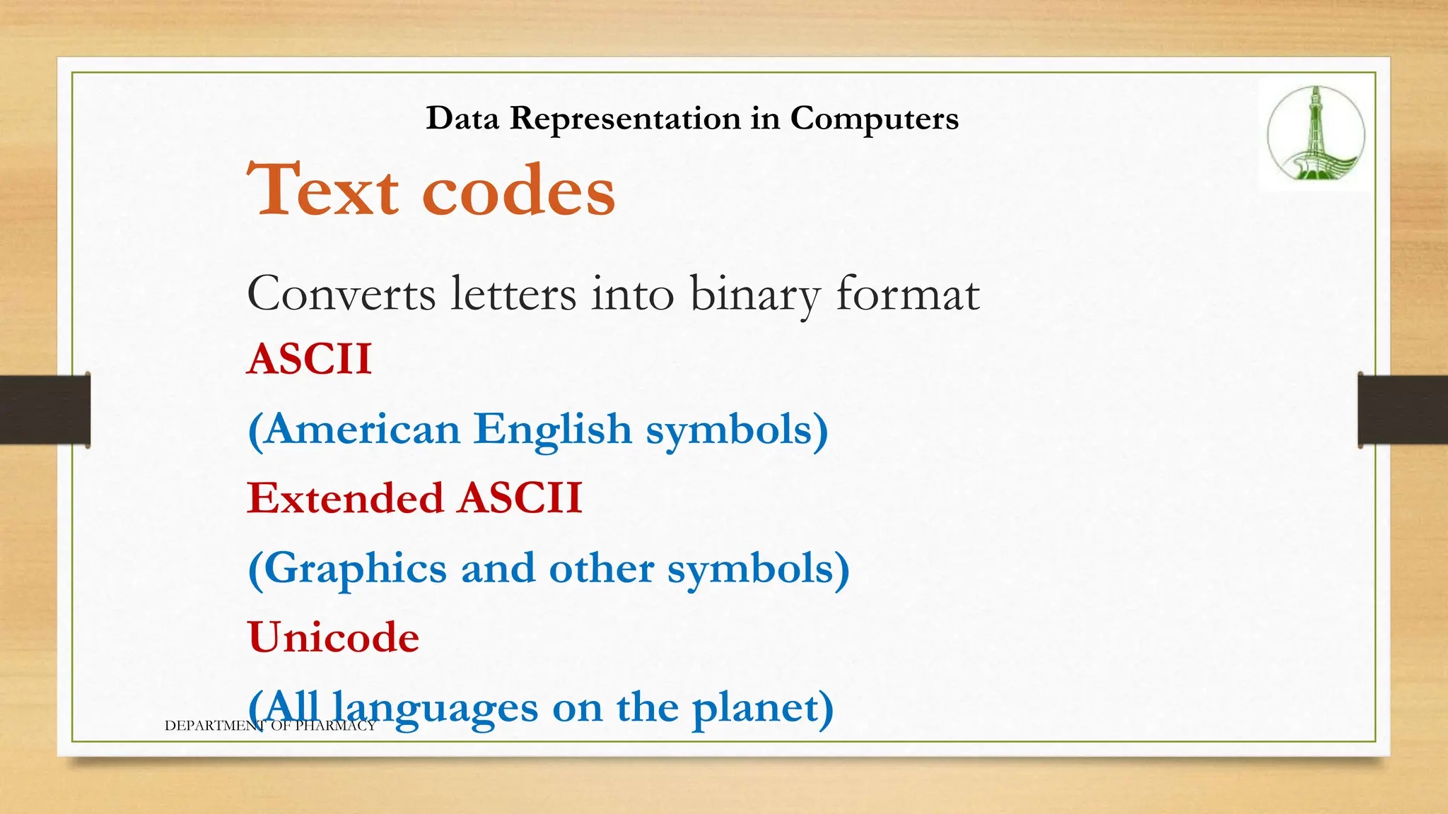 Text codes
Converts letters into binary format
ASCII
(American English symbols)
Extended ASCII
(Graphics and other symbols)
Unicode
(All languages on the planet)
Data Representation in Computers
DEPARTMENT OF PHARMACY
 