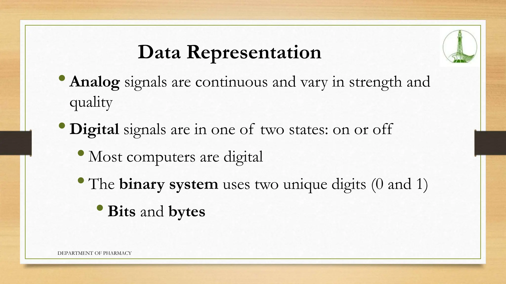 Data Representation
•Analog signals are continuous and vary in strength and
quality
•Digital signals are in one of two states: on or off
•Most computers are digital
•The binary system uses two unique digits (0 and 1)
•Bits and bytes
DEPARTMENT OF PHARMACY
 