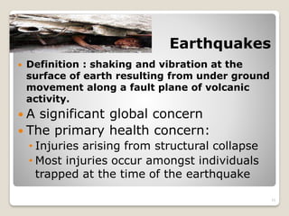 Earthquakes
 Definition : shaking and vibration at the
surface of earth resulting from under ground
movement along a fault plane of volcanic
activity.
 A significant global concern
 The primary health concern:
• Injuries arising from structural collapse
• Most injuries occur amongst individuals
trapped at the time of the earthquake
11
 