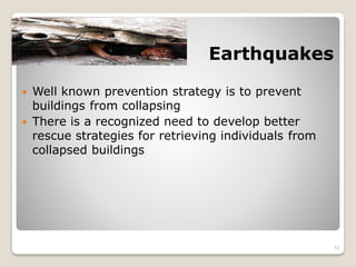 Earthquakes
 Well known prevention strategy is to prevent
buildings from collapsing
 There is a recognized need to develop better
rescue strategies for retrieving individuals from
collapsed buildings
12
 