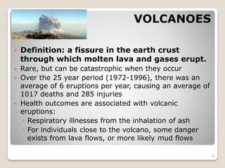 VOLCANOES
 Definition: a fissure in the earth crust
through which molten lava and gases erupt.
 Rare, but can be catastrophic when they occur
 Over the 25 year period (1972-1996), there was an
average of 6 eruptions per year, causing an average of
1017 deaths and 285 injuries
 Health outcomes are associated with volcanic
eruptions:
• Respiratory illnesses from the inhalation of ash
• For individuals close to the volcano, some danger
exists from lava flows, or more likely mud flows
15
 