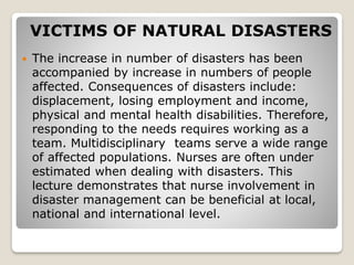 VICTIMS OF NATURAL DISASTERS
 The increase in number of disasters has been
accompanied by increase in numbers of people
affected. Consequences of disasters include:
displacement, losing employment and income,
physical and mental health disabilities. Therefore,
responding to the needs requires working as a
team. Multidisciplinary teams serve a wide range
of affected populations. Nurses are often under
estimated when dealing with disasters. This
lecture demonstrates that nurse involvement in
disaster management can be beneficial at local,
national and international level.
 