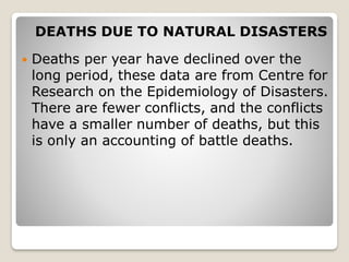 DEATHS DUE TO NATURAL DISASTERS
 Deaths per year have declined over the
long period, these data are from Centre for
Research on the Epidemiology of Disasters.
There are fewer conflicts, and the conflicts
have a smaller number of deaths, but this
is only an accounting of battle deaths.
 