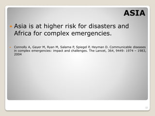 ASIA
 Asia is at higher risk for disasters and
Africa for complex emergencies.
 Connolly A, Gayer M, Ryan M, Salama P, Spiegel P, Heyman D. Communicable diseases
in complex emergencies: impact and challenges. The Lancet, 364, 9449: 1974 – 1983,
2004
22
 