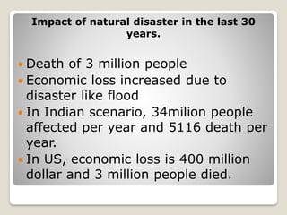Impact of natural disaster in the last 30
years.
 Death of 3 million people
 Economic loss increased due to
disaster like flood
 In Indian scenario, 34milion people
affected per year and 5116 death per
year.
 In US, economic loss is 400 million
dollar and 3 million people died.
 