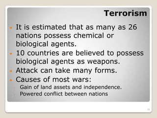 Terrorism
 It is estimated that as many as 26
nations possess chemical or
biological agents.
 10 countries are believed to possess
biological agents as weapons.
 Attack can take many forms.
 Causes of most wars:
◦ Gain of land assets and independence.
◦ Powered conflict between nations
29
 
