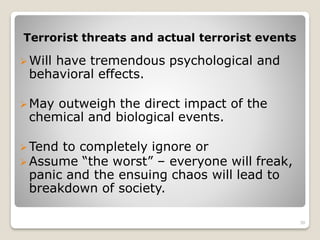 Terrorist threats and actual terrorist events
Will have tremendous psychological and
behavioral effects.
May outweigh the direct impact of the
chemical and biological events.
Tend to completely ignore or
Assume “the worst” – everyone will freak,
panic and the ensuing chaos will lead to
breakdown of society.
30
 