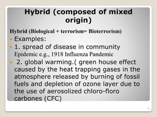 Hybrid (composed of mixed
origin)
Hybrid (Biological + terrorism= Bioterrorism)
 Examples:
 1. spread of disease in community
Epidemic e.g., 1918 Influenza Pandemic
 2. global warming.( green house effect
caused by the heat trapping gases in the
atmosphere released by burning of fossil
fuels and depletion of ozone layer due to
the use of aerosolized chloro-floro
carbones (CFC)
32
 