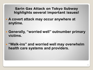 Sarin Gas Attack on Tokyo Subway
highlights several important issues!
 A covert attack may occur anywhere at
anytime.
 Generally, “worried well” outnumber primary
victims.
 “Walk-ins” and worried well may overwhelm
health care systems and providers.
33
 