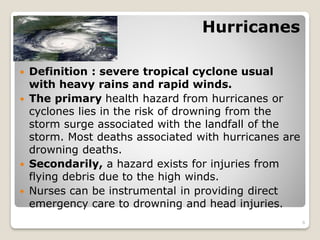 Hurricanes
 Definition : severe tropical cyclone usual
with heavy rains and rapid winds.
 The primary health hazard from hurricanes or
cyclones lies in the risk of drowning from the
storm surge associated with the landfall of the
storm. Most deaths associated with hurricanes are
drowning deaths.
 Secondarily, a hazard exists for injuries from
flying debris due to the high winds.
 Nurses can be instrumental in providing direct
emergency care to drowning and head injuries.
6
 