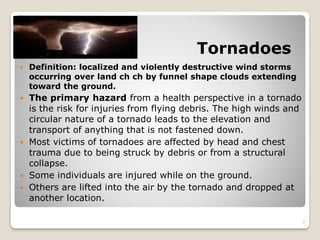 Tornadoes
 Definition: localized and violently destructive wind storms
occurring over land ch ch by funnel shape clouds extending
toward the ground.
 The primary hazard from a health perspective in a tornado
is the risk for injuries from flying debris. The high winds and
circular nature of a tornado leads to the elevation and
transport of anything that is not fastened down.
 Most victims of tornadoes are affected by head and chest
trauma due to being struck by debris or from a structural
collapse.
 Some individuals are injured while on the ground.
 Others are lifted into the air by the tornado and dropped at
another location.
7
 
