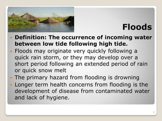 Floods
 Definition: The occurrence of incoming water
between low tide following high tide.
 Floods may originate very quickly following a
quick rain storm, or they may develop over a
short period following an extended period of rain
or quick snow melt
 The primary hazard from flooding is drowning
 Longer term health concerns from flooding is the
development of disease from contaminated water
and lack of hygiene.
9
 