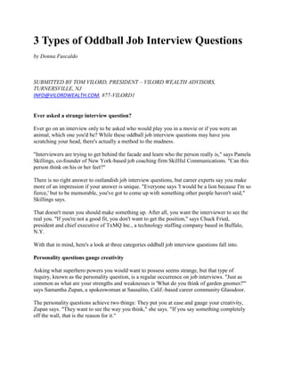 3 Types of Oddball Job Interview Questions
by Donna Fuscaldo



SUBMITTED BY TOM VILORD, PRESIDENT – VILORD WEALTH ADVISORS,
TURNERSVILLE, NJ
INFO@VILORDWEALTH.COM, 877-VILORD1


Ever asked a strange interview question?

Ever go on an interview only to be asked who would play you in a movie or if you were an
animal, which one you'd be? While these oddball job interview questions may have you
scratching your head, there's actually a method to the madness.

"Interviewers are trying to get behind the facade and learn who the person really is," says Pamela
Skillings, co-founder of New York-based job coaching firm Skillful Communications. "Can this
person think on his or her feet?"

There is no right answer to outlandish job interview questions, but career experts say you make
more of an impression if your answer is unique. "Everyone says 'I would be a lion because I'm so
fierce,' but to be memorable, you've got to come up with something other people haven't said,"
Skillings says.

That doesn't mean you should make something up. After all, you want the interviewer to see the
real you. "If you're not a good fit, you don't want to get the position," says Chuck Fried,
president and chief executive of TxMQ Inc., a technology staffing company based in Buffalo,
N.Y.

With that in mind, here's a look at three categories oddball job interview questions fall into.

Personality questions gauge creativity

Asking what superhero powers you would want to possess seems strange, but that type of
inquiry, known as the personality question, is a regular occurrence on job interviews. "Just as
common as what are your strengths and weaknesses is 'What do you think of garden gnomes?'"
says Samantha Zupan, a spokeswoman at Sausalito, Calif.-based career community Glassdoor.

The personality questions achieve two things: They put you at ease and gauge your creativity,
Zupan says. "They want to see the way you think," she says. "If you say something completely
off the wall, that is the reason for it."
 