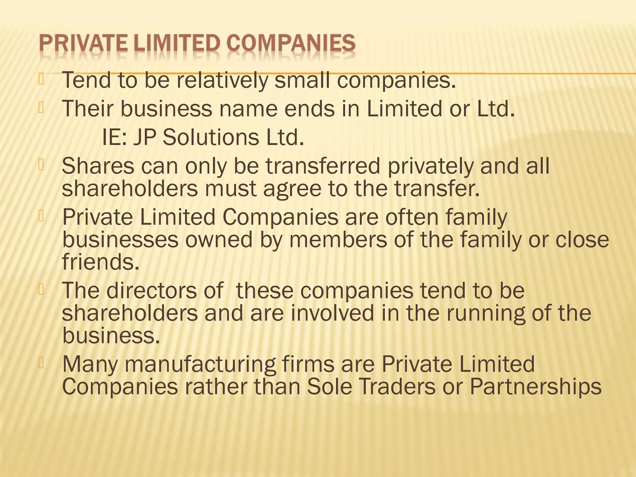  Tend to be relatively small companies.
 Their business name ends in Limited or Ltd.
IE: JP Solutions Ltd.
 Shares can only be transferred privately and all
shareholders must agree to the transfer.
 Private Limited Companies are often family
businesses owned by members of the family or close
friends.
 The directors of these companies tend to be
shareholders and are involved in the running of the
business.
 Many manufacturing firms are Private Limited
Companies rather than Sole Traders or Partnerships
 