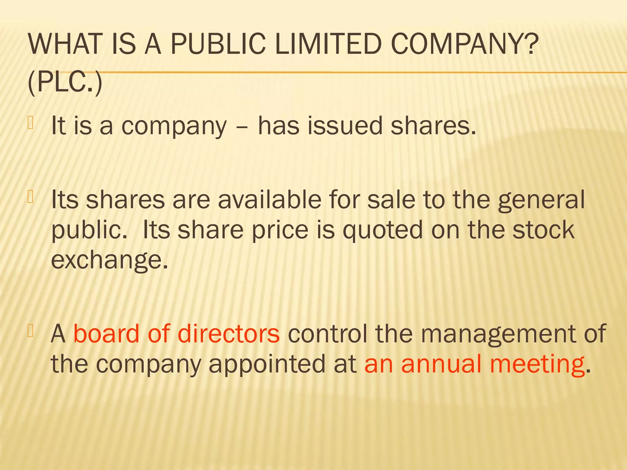 WHAT IS A PUBLIC LIMITED COMPANY?
(PLC.)
 It is a company – has issued shares.
 Its shares are available for sale to the general
public. Its share price is quoted on the stock
exchange.
 A board of directors control the management of
the company appointed at an annual meeting.
 