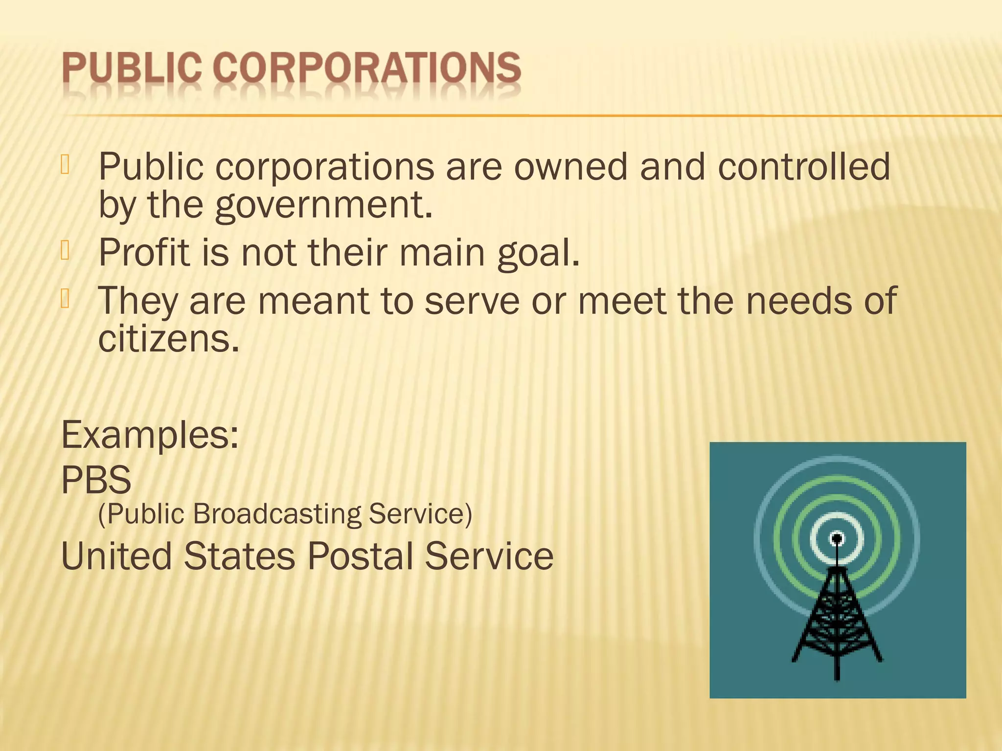  Public corporations are owned and controlled
by the government.
 Profit is not their main goal.
 They are meant to serve or meet the needs of
citizens.
Examples:
PBS
(Public Broadcasting Service)
United States Postal Service
 