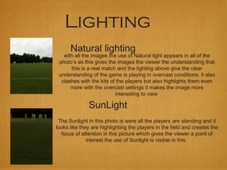 Lighting
Natural lighting
with all the images the use of Natural light appears in all of the
photo’s as this gives the images the viewer the understanding that
this is a real match and the lighting above give the clear
understanding of the game is playing in overcast conditions. it also
clashes with the kits of the players but also highlights them even
more with the overcast settings it makes the image more
interesting to view
SunLight
The Sunlight in this photo is were all the players are standing and it
looks like they are highlighting the players in the field and creates the
focus of attention in this picture which gives the viewer a point of
interest the use of Sunlight is visible in this
 