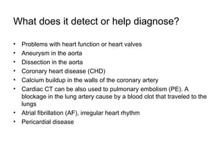 What does it detect or help diagnose? Problems with heart function or heart valves Aneurysm in the aorta Dissection in the aorta Coronary heart disease (CHD) Calcium buildup in the walls of the coronary artery Cardiac CT can be also used to pulmonary embolism (PE). A blockage in the lung artery cause by a blood clot that traveled to the lungs Atrial fibrillation (AF), irregular heart rhythm  Pericardial disease 