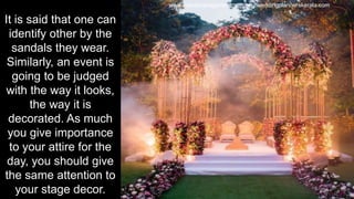 It is said that one can
identify other by the
sandals they wear.
Similarly, an event is
going to be judged
with the way it looks,
the way it is
decorated. As much
you give importance
to your attire for the
day, you should give
the same attention to
your stage decor.
www.eventmanagementcompany.weddingplannerskerala.com
 