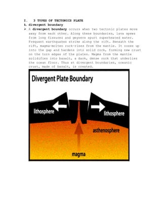 I. 3 TYPES OF TECTONICS PLATE
1. divergent boundary
 A divergent boundary occurs when two tectonic plates move
away from each other. Along these boundaries, lava spews
from long fissures and geysers spurt superheated water.
Frequent earthquakes strike along the rift. Beneath the
rift, magma—molten rock—rises from the mantle. It oozes up
into the gap and hardens into solid rock, forming new crust
on the torn edges of the plates. Magma from the mantle
solidifies into basalt, a dark, dense rock that underlies
the ocean floor. Thus at divergent boundaries, oceanic
crust, made of basalt, is created.
 