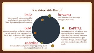Karakteristik Huruf
KAPITAL
mengekspresikan hal penting atau
ingin ditonjolkan, namun jika
digunakan pada seluruh teks akan
menyulitkan mata untuk dapat
membaca dengan lancar, sehingga
urat mata menjadi cepat lelah dan
jenuh
italic
akan menarik mata, namun jika
terlalu banyak akan sulit dibaca.
biasa digunakan jika ada kata asing
bold
akan mengundang perhatian, namun
terlalu banyak akan mengaburkan
fokus pada makna teks. bisa dipakai
pada judul/sub judul
underline
menandakan adanya sesuatu yang penting. biasa
dipakai pada hyperlink di web
berwarna
cara membedakan teks dapat
menggunakan warna
 