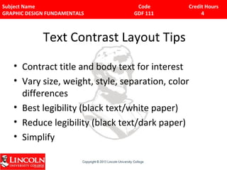 Subject Name Code Credit Hours 
GRAPHIC DESIGN FUNDAMENTALS GDF 111 4 
Text Contrast Layout Tips 
• Contract title and body text for interest 
• Vary size, weight, style, separation, color 
differences 
• Best legibility (black text/white paper) 
• Reduce legibility (black text/dark paper) 
• Simplify 
 
