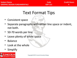 Subject Name Code Credit Hours 
GRAPHIC DESIGN FUNDAMENTALS GDF 111 4 
Text Format Tips 
• Consistent space 
• Separate paragraphs with either line space or indent, 
not both. 
• 50-70 words per line 
• Leave plenty of white space 
• Balance 
• Look at the whole 
• Simplify 
 