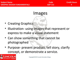 Subject Name Code Credit Hours 
GRAPHIC DESIGN FUNDAMENTALS GDF 111 4 
Images 
• Creating Graphics 
• Illustration- using images that represent or 
express to make a visual statement 
• Can show something that cannot be 
photographed 
• Purpose- present product, tell story, clarify 
concept, or demonstrate a service. 
 