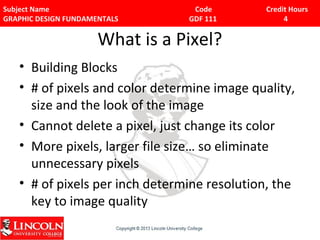 Subject Name Code Credit Hours 
GRAPHIC DESIGN FUNDAMENTALS GDF 111 4 
What is a Pixel? 
• Building Blocks 
• # of pixels and color determine image quality, 
size and the look of the image 
• Cannot delete a pixel, just change its color 
• More pixels, larger file size… so eliminate 
unnecessary pixels 
• # of pixels per inch determine resolution, the 
key to image quality 
 
