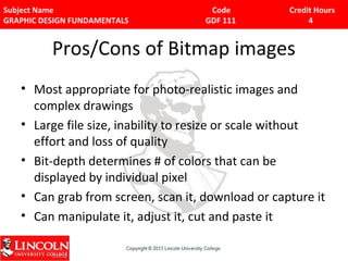 Subject Name Code Credit Hours 
GRAPHIC DESIGN FUNDAMENTALS GDF 111 4 
Pros/Cons of Bitmap images 
• Most appropriate for photo-realistic images and 
complex drawings 
• Large file size, inability to resize or scale without 
effort and loss of quality 
• Bit-depth determines # of colors that can be 
displayed by individual pixel 
• Can grab from screen, scan it, download or capture it 
• Can manipulate it, adjust it, cut and paste it 
 