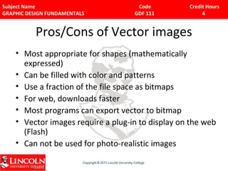 Subject Name Code Credit Hours 
GRAPHIC DESIGN FUNDAMENTALS GDF 111 4 
Pros/Cons of Vector images 
• Most appropriate for shapes (mathematically 
expressed) 
• Can be filled with color and patterns 
• Use a fraction of the file space as bitmaps 
• For web, downloads faster 
• Most programs can export vector to bitmap 
• Vector images require a plug-in to display on the web 
(Flash) 
• Can not be used for photo-realistic images 
 