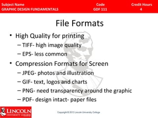 Subject Name Code Credit Hours 
GRAPHIC DESIGN FUNDAMENTALS GDF 111 4 
File Formats 
• High Quality for printing 
– TIFF- high image quality 
– EPS- less common 
• Compression Formats for Screen 
– JPEG- photos and illustration 
– GIF- text, logos and charts 
– PNG- need transparency around the graphic 
– PDF- design intact- paper files 
 