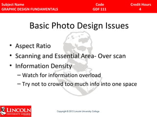 Subject Name Code Credit Hours 
GRAPHIC DESIGN FUNDAMENTALS GDF 111 4 
Basic Photo Design Issues 
• Aspect Ratio 
• Scanning and Essential Area- Over scan 
• Information Density 
– Watch for information overload 
– Try not to crowd too much info into one space 
 