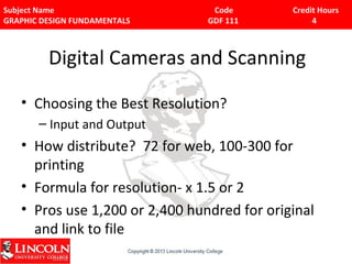 Subject Name Code Credit Hours 
GRAPHIC DESIGN FUNDAMENTALS GDF 111 4 
Digital Cameras and Scanning 
• Choosing the Best Resolution? 
– Input and Output 
• How distribute? 72 for web, 100-300 for 
printing 
• Formula for resolution- x 1.5 or 2 
• Pros use 1,200 or 2,400 hundred for original 
and link to file 
 